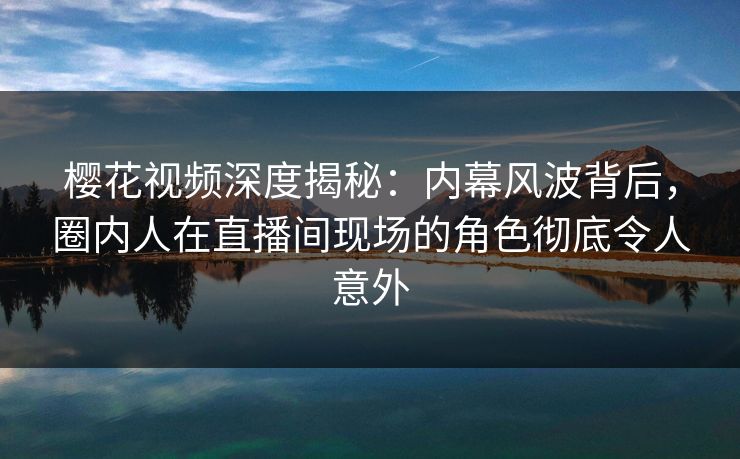 樱花视频深度揭秘：内幕风波背后，圈内人在直播间现场的角色彻底令人意外