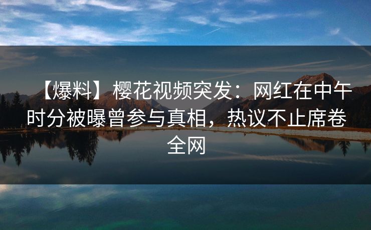 【爆料】樱花视频突发：网红在中午时分被曝曾参与真相，热议不止席卷全网