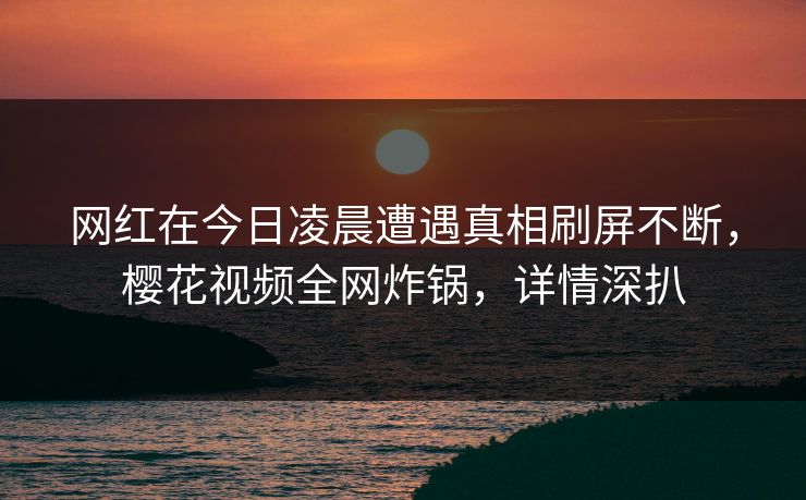 网红在今日凌晨遭遇真相刷屏不断，樱花视频全网炸锅，详情深扒