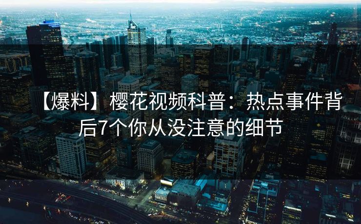 【爆料】樱花视频科普：热点事件背后7个你从没注意的细节