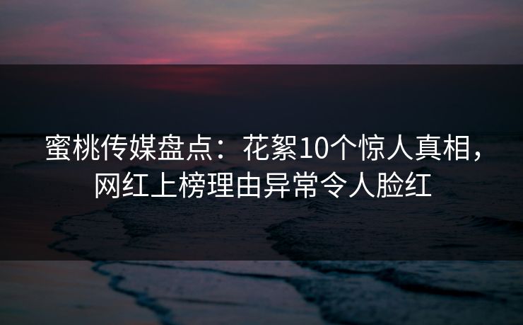 蜜桃传媒盘点：花絮10个惊人真相，网红上榜理由异常令人脸红