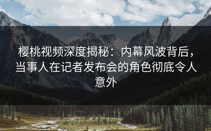 樱桃视频深度揭秘：内幕风波背后，当事人在记者发布会的角色彻底令人意外