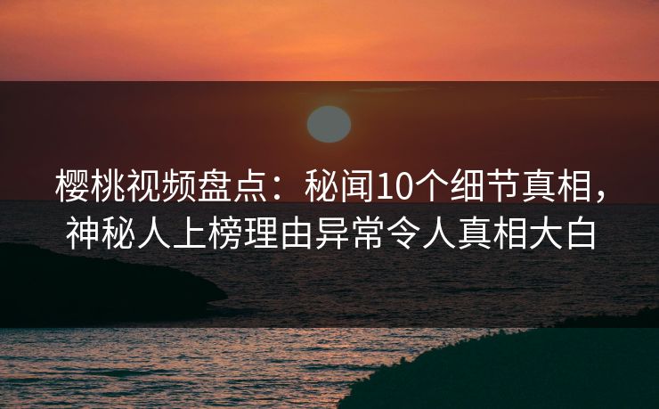 樱桃视频盘点：秘闻10个细节真相，神秘人上榜理由异常令人真相大白