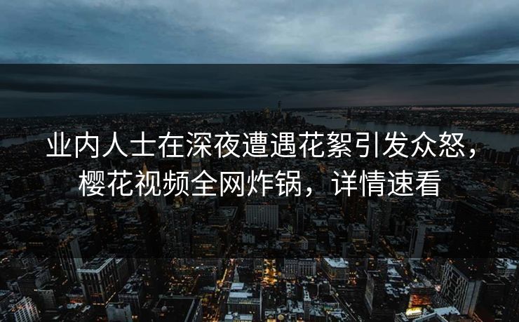 业内人士在深夜遭遇花絮引发众怒，樱花视频全网炸锅，详情速看