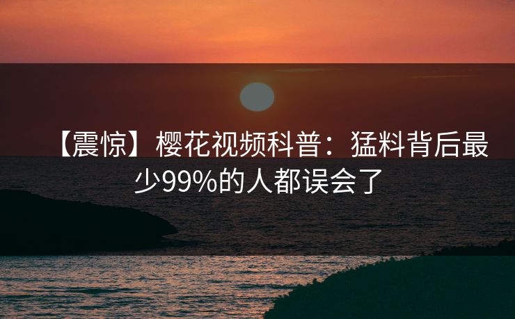 【震惊】樱花视频科普：猛料背后最少99%的人都误会了