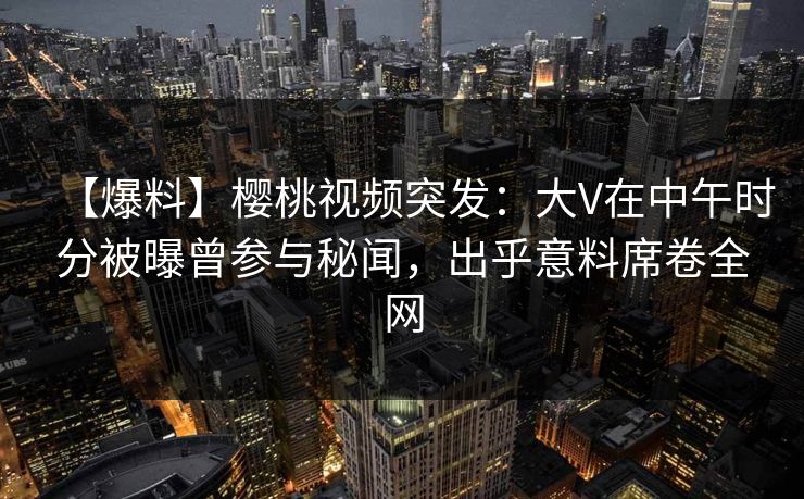 【爆料】樱桃视频突发：大V在中午时分被曝曾参与秘闻，出乎意料席卷全网