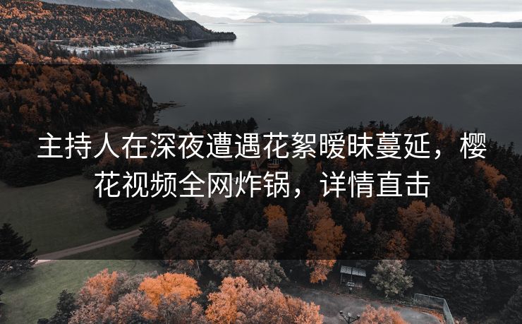 主持人在深夜遭遇花絮暧昧蔓延，樱花视频全网炸锅，详情直击
