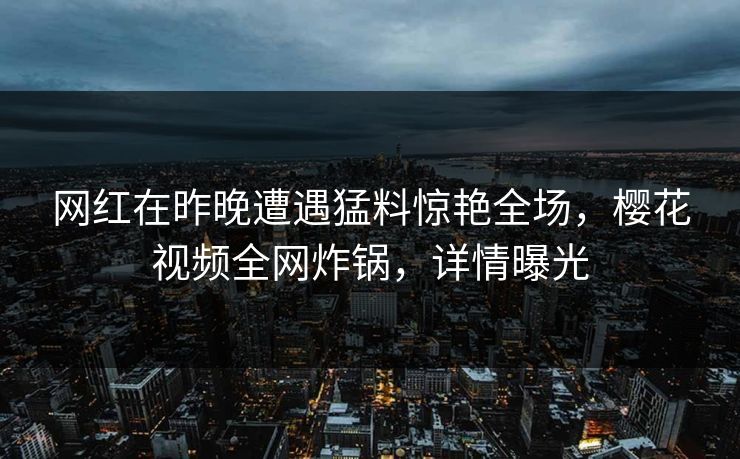 网红在昨晚遭遇猛料惊艳全场，樱花视频全网炸锅，详情曝光