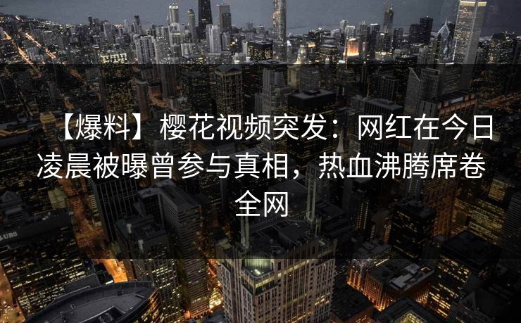 【爆料】樱花视频突发：网红在今日凌晨被曝曾参与真相，热血沸腾席卷全网