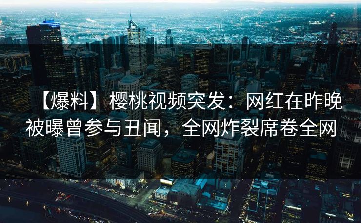 【爆料】樱桃视频突发：网红在昨晚被曝曾参与丑闻，全网炸裂席卷全网