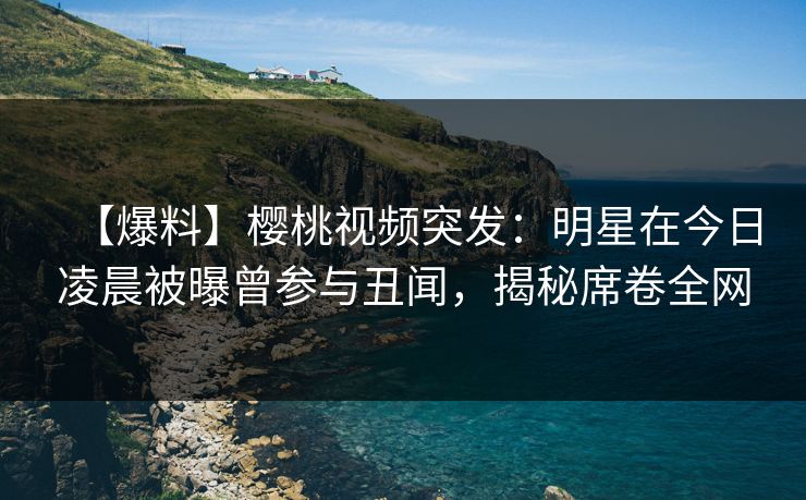 【爆料】樱桃视频突发：明星在今日凌晨被曝曾参与丑闻，揭秘席卷全网