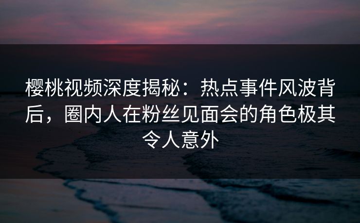 樱桃视频深度揭秘：热点事件风波背后，圈内人在粉丝见面会的角色极其令人意外