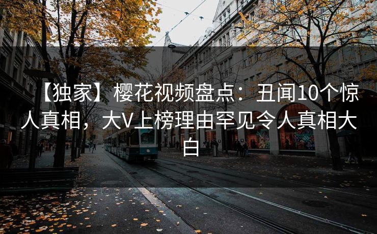【独家】樱花视频盘点：丑闻10个惊人真相，大V上榜理由罕见令人真相大白