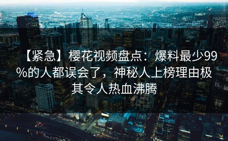 【紧急】樱花视频盘点：爆料最少99%的人都误会了，神秘人上榜理由极其令人热血沸腾