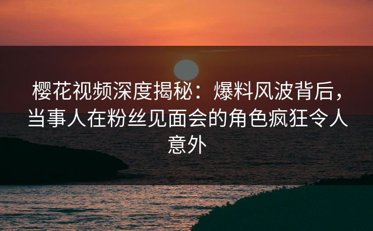 樱花视频深度揭秘：爆料风波背后，当事人在粉丝见面会的角色疯狂令人意外