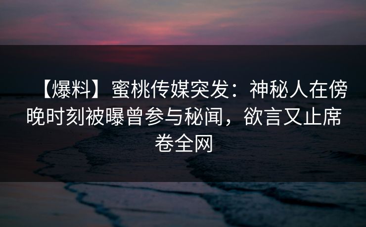 【爆料】蜜桃传媒突发：神秘人在傍晚时刻被曝曾参与秘闻，欲言又止席卷全网