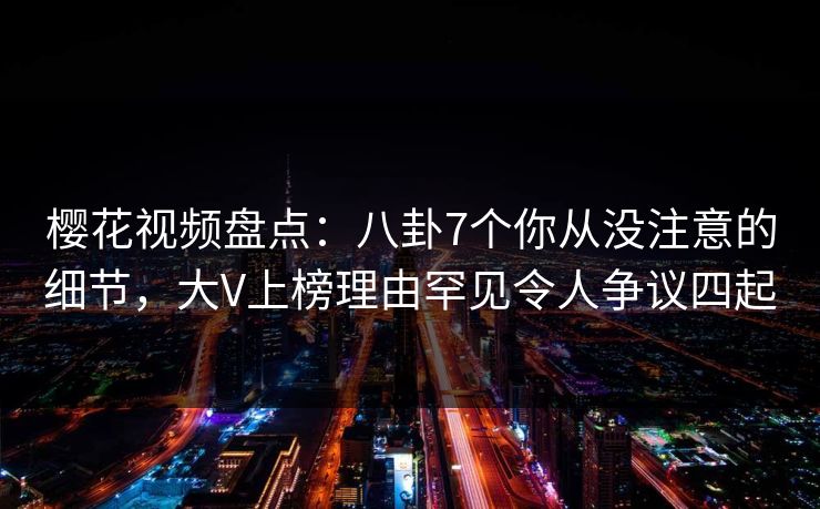 樱花视频盘点：八卦7个你从没注意的细节，大V上榜理由罕见令人争议四起