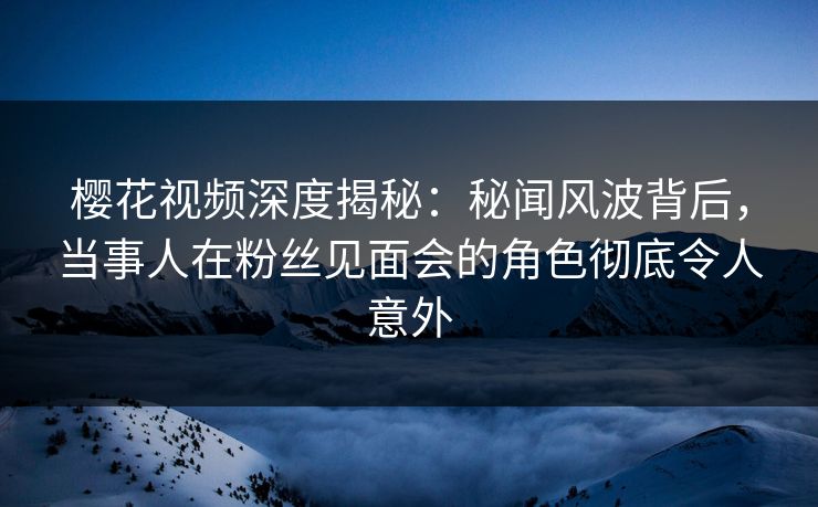 樱花视频深度揭秘：秘闻风波背后，当事人在粉丝见面会的角色彻底令人意外