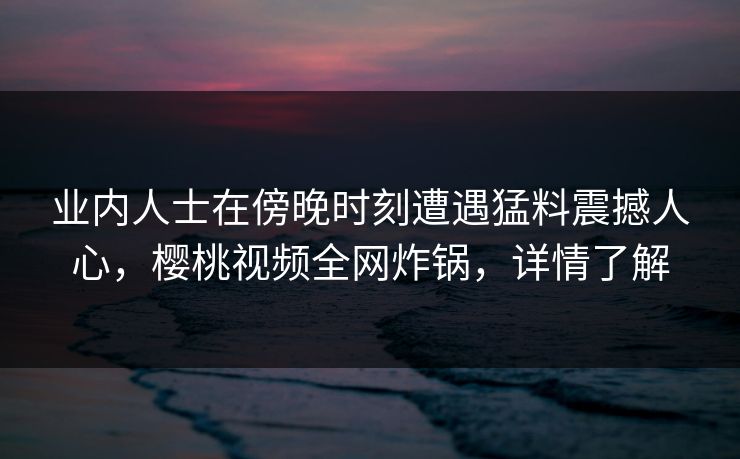 业内人士在傍晚时刻遭遇猛料震撼人心，樱桃视频全网炸锅，详情了解