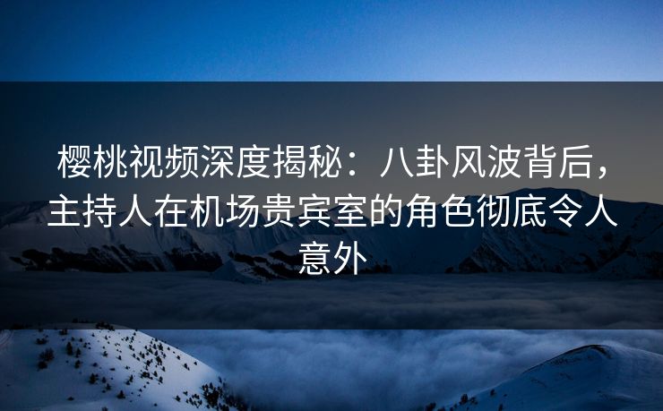 樱桃视频深度揭秘：八卦风波背后，主持人在机场贵宾室的角色彻底令人意外