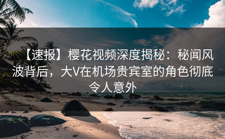 【速报】樱花视频深度揭秘：秘闻风波背后，大V在机场贵宾室的角色彻底令人意外