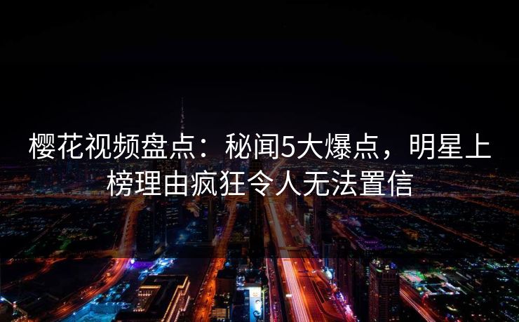 樱花视频盘点：秘闻5大爆点，明星上榜理由疯狂令人无法置信