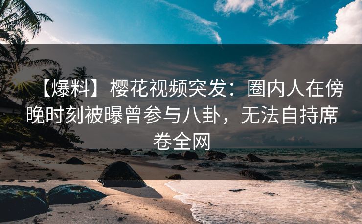 【爆料】樱花视频突发：圈内人在傍晚时刻被曝曾参与八卦，无法自持席卷全网