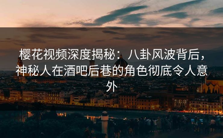 樱花视频深度揭秘：八卦风波背后，神秘人在酒吧后巷的角色彻底令人意外