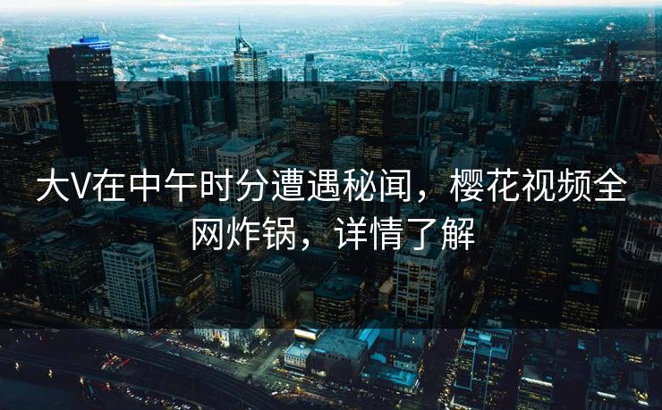 大V在中午时分遭遇秘闻，樱花视频全网炸锅，详情了解
