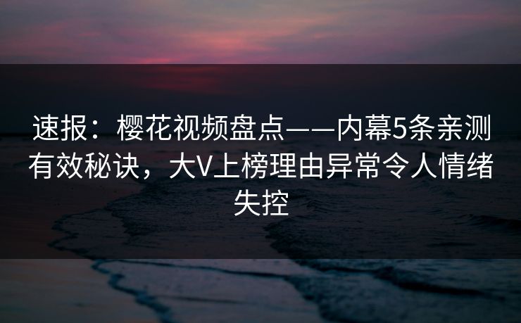 速报：樱花视频盘点——内幕5条亲测有效秘诀，大V上榜理由异常令人情绪失控