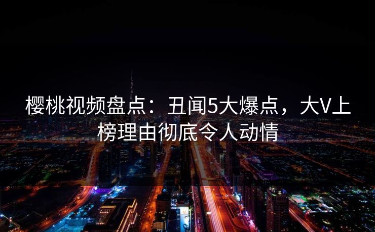 樱桃视频盘点：丑闻5大爆点，大V上榜理由彻底令人动情