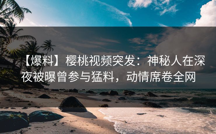 【爆料】樱桃视频突发：神秘人在深夜被曝曾参与猛料，动情席卷全网