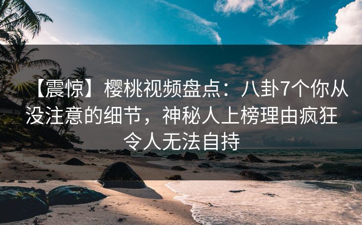 【震惊】樱桃视频盘点:八卦7个你从没注意的细节,神秘人上榜理由疯狂令人无法自持 【震惊】樱桃视频盘点:八卦7个你从没注意的细节,神秘人上榜理由疯狂令人无法自持