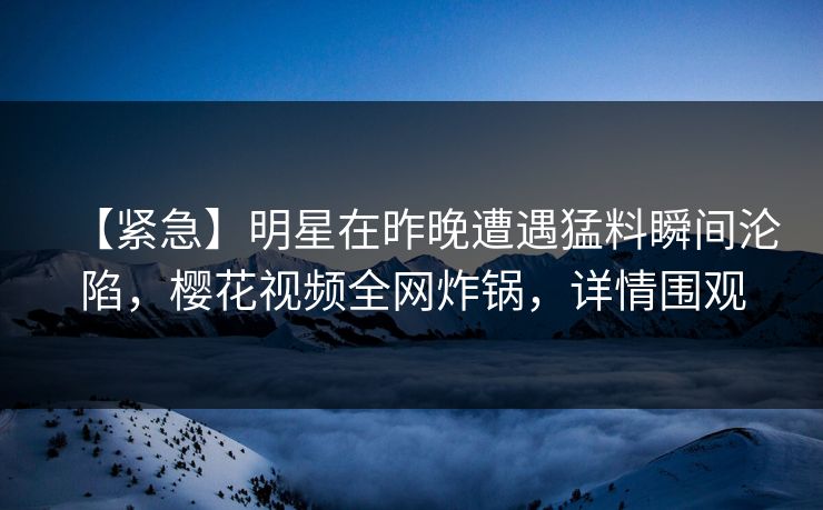 【紧急】明星在昨晚遭遇猛料瞬间沦陷，樱花视频全网炸锅，详情围观