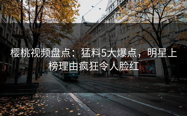 樱桃视频盘点：猛料5大爆点，明星上榜理由疯狂令人脸红