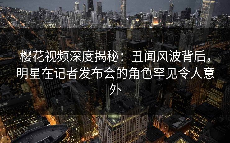 樱花视频深度揭秘:丑闻风波背后,明星在记者发布会的角色罕见令人意外 樱花视频深度揭秘:丑闻风波背后,明星在记者发布会的角色罕见令人意外