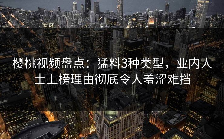 樱桃视频盘点：猛料3种类型，业内人士上榜理由彻底令人羞涩难挡