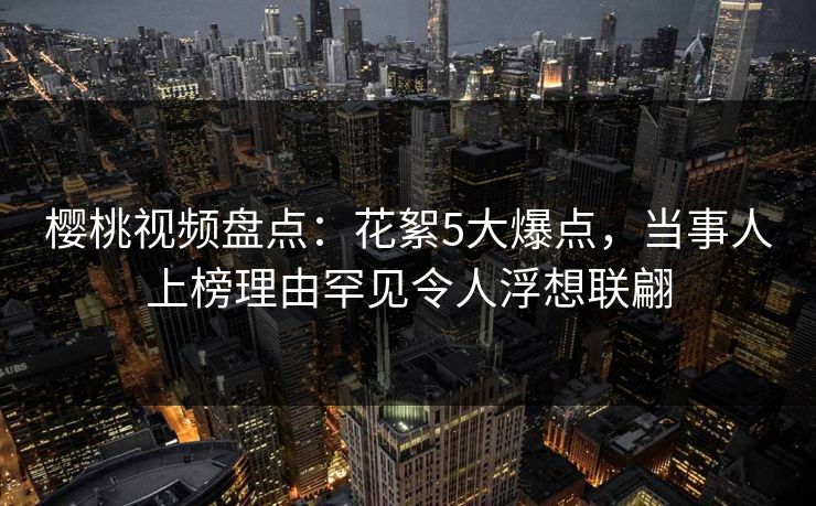 樱桃视频盘点:花絮5大爆点,当事人上榜理由罕见令人浮想联翩 樱桃视频盘点:花絮5大爆点,当事人上榜理由罕见令人浮想联翩