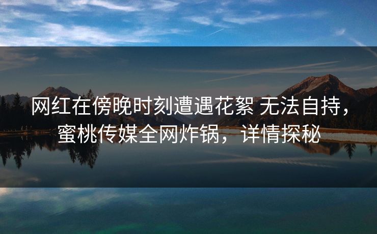 网红在傍晚时刻遭遇花絮 无法自持，蜜桃传媒全网炸锅，详情探秘