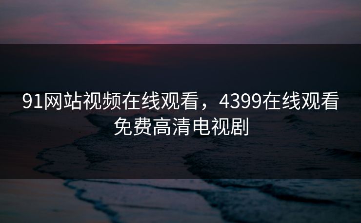 91网站视频在线观看,4399在线观看免费高清电视剧 91网站视频在线观看,4399在线观看免费高清电视剧