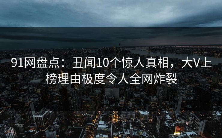 91网盘点：丑闻10个惊人真相，大V上榜理由极度令人全网炸裂