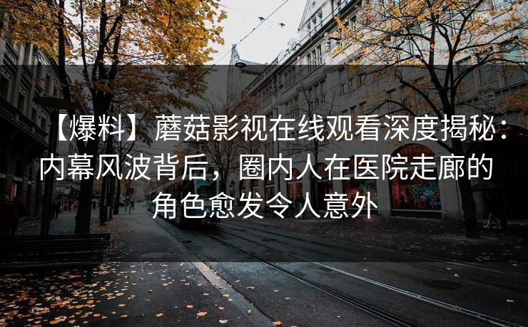【爆料】蘑菇影视在线观看深度揭秘：内幕风波背后，圈内人在医院走廊的角色愈发令人意外