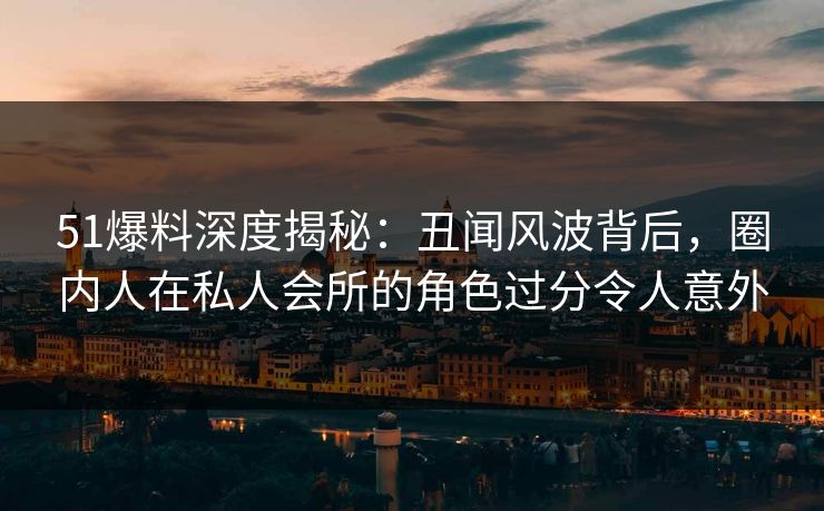 51爆料深度揭秘:丑闻风波背后,圈内人在私人会所的角色过分令人意外 51爆料深度揭秘:丑闻风波背后,圈内人在私人会所的角色过分令人意外