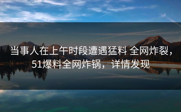当事人在上午时段遭遇猛料 全网炸裂，51爆料全网炸锅，详情发现