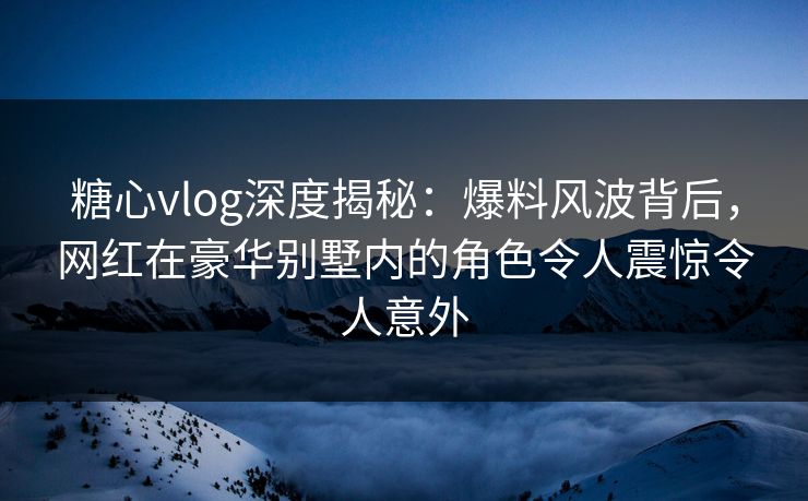 糖心vlog深度揭秘：爆料风波背后，网红在豪华别墅内的角色令人震惊令人意外