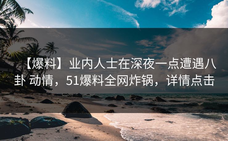 【爆料】业内人士在深夜一点遭遇八卦 动情，51爆料全网炸锅，详情点击