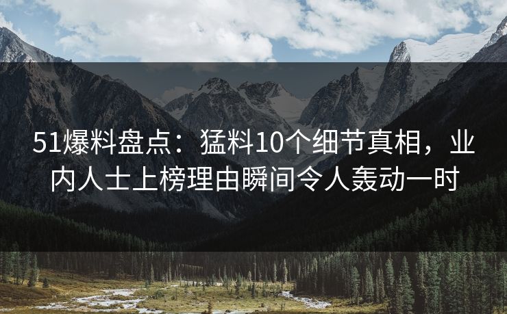 51爆料盘点：猛料10个细节真相，业内人士上榜理由瞬间令人轰动一时