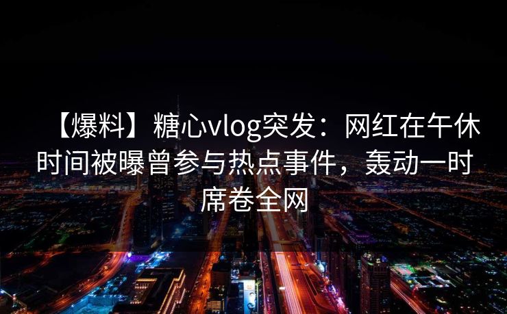 【爆料】糖心vlog突发：网红在午休时间被曝曾参与热点事件，轰动一时席卷全网