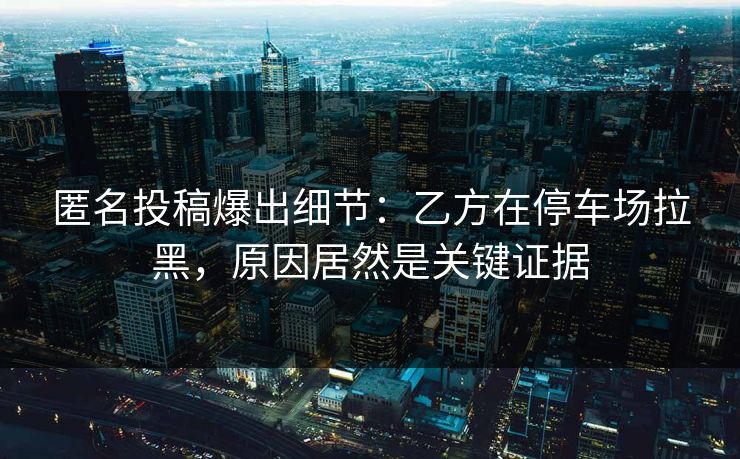 匿名投稿爆出细节:乙方在停车场拉黑,原因居然是关键证据 匿名投稿爆出细节:乙方在停车场拉黑,原因居然是关键证据