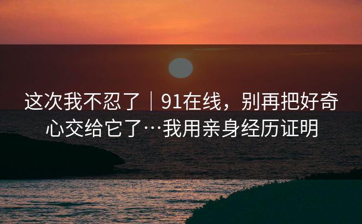 这次我不忍了|91在线,别再把好奇心交给它了…我用亲身经历证明 这次我不忍了|91在线,别再把好奇心交给它了…我用亲身经历证明